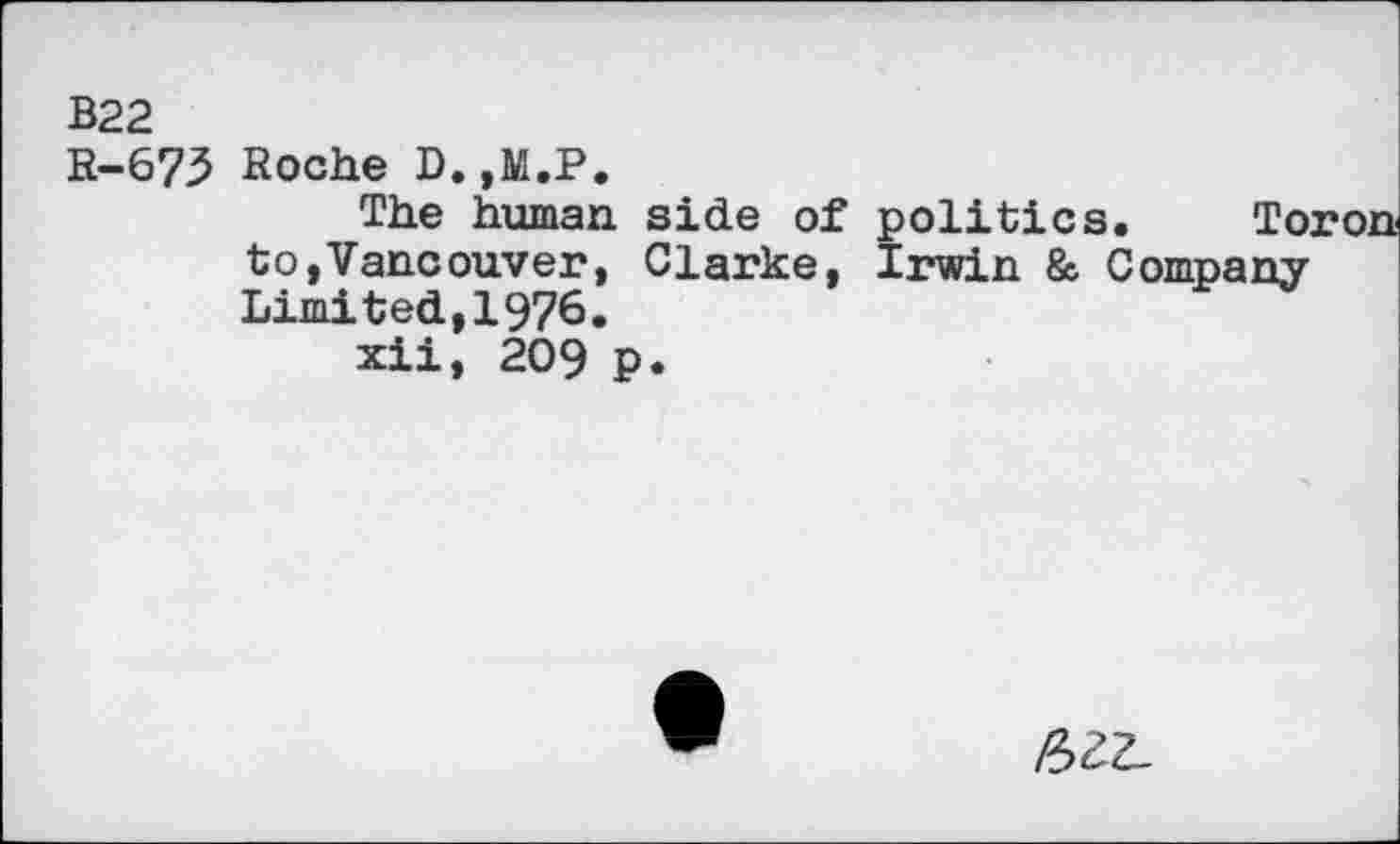 ﻿B22
R-673 Roche D.,M.P.
The human side of politics. Toron to,Vancouver, Clarke, Irwin & Company Limited., 1976.
xii, 209 p.
/522.